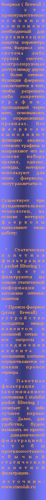 Подпись: Фаервол ( firewall ) – это преимущественно основной компонент необходимый для организации защиты периметра сети. Фаервол - это система либо группа систем, контролирующая доступ между двумя и более сетями. Функция фаервола заключается в том, чтобы разрешить либо запретить трафик, проходящий через него, основываясь на определенных правилах. Все фаерволы выполняют функцию анализа сетевого трафика и направляют его на основе набора правил, однако, методы, которые используют для этого фаерволы, могут различаться.Существует три фундаментальные технологии, на основе которых фаерволы выполняют свою работу:    * Статическая пакетная фильтрация ( packet filtering ) – пакеты фильтруются на основе статической информации в заголовке сетевых пакетов    * Прокси-фаервол (proxy firewall) – устройство находится между клиентом и внешней сетью и все запросы и соединения клиента с внешними хостами осуществляются от имени прокси сервера    * Пакетная фильтрация с запоминанием состояния ( stateful packet filtering ) – сочетает в себе лучшее первых двух. Далее, для удобства, будем называть ее просто - динамической фильтрацией, чтобы противопоставить обычной статической пакетной фильтрации. источник:  www.ciscolab.ru