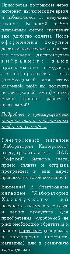 Подпись: Приобретая программы через интернет, вы экономите время и избавляетесь от ненужных хлопот. Большой выбор платежных систем обеспечит вам удобство оплаты. После оформления покупки достаточно загрузить с нашего ftp-сервера дистрибутив выбранного вами программного продукта, активировать его (необходимый для этого ключевой файл вы получите по электронной почте) - и всё, можно начинать работу с программой!Подробнее о преимуществах покупки наших программных продуктов онлайн ...Электронный магазин "Лаборатории Касперского" поддерживается ЗАО "Софткей". Выписка счета, прием оплаты и отправка программы в ваш адрес производятся этой компанией.Внимание! В Электронном магазине "Лаборатории Касперского" вы покупаете электронные версии наших продуктов. Для приобретения "коробочной" версии необходимо обратиться к нашим партнерам (например, в партнерские интернет-магазины) или в розничную торговую сеть.