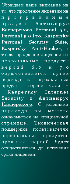 Подпись: Обращаем ваше внимание на то, что продление лицензии на программные продукты Антивирус Касперского Personal 5.0, Personal 5.0 Pro, Kaspersky Personal Security Suite, Kaspersky Anti-Hacker, а также продление лицензии на персональные продукты версий 6.0 и 7.0 осуществляется путем перехода на персональные продукты версии 2009 – Kaspersky Internet Security и Антивирус Касперского. С условиями перехода вы можете ознакомиться на специальной странице. Техническая поддержка пользователям персональных продуктов прошлых версий будет осуществляться до истечения срока лицензии.